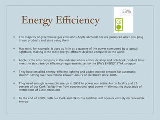 Energy Eﬃciency
❖   The majority of greenhouse gas emissions Apple accounts for are produced when you plug
    in our products and start using them

❖   Mac mini, for example. It uses as little as a quarter of the power consumed by a typical
    lightbulb, making it the most energy-efficient desktop computer in the world

❖   Apple is the only company in the industry whose entire desktop and notebook product lines
    meet the strict energy efficiency requirements set by the EPA’s ENERGY STAR program

❖   They have installed energy-efficient lighting and added motion sensors for automatic
    shutoff, saving over two million kilowatt-hours of electricity since 2006

❖   They used enough renewable energy in 2008 to power our entire Austin facility and 25
    percent of our Cork facility free from conventional grid power — eliminating thousands of
    metric tons of CO2e emissions

❖   By the end of 2009, both our Cork and Elk Grove facilities will operate entirely on renewable
    energy
 