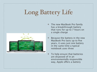 Long Battery Life
        ❖   The new MacBook Pro family
            has a breakthrough battery
            that runs for up to 7 hours on
            a single charge

        ❖   Because the battery in the new
            MacBook Pro lasts up to ﬁve
            years, it uses just one battery
            in the same time a typical
            notebook uses three

        ❖   To help ensure that batteries
            are disposed of in an
            environmentally responsible
            way, Apple offers a battery
 