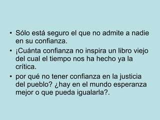 Sólo está seguro el que no admite a nadie en su confianza.  ¡Cuánta confianza no inspira un libro viejo del cual el tiempo nos ha hecho ya la crítica.  por qué no tener confianza en la justicia del pueblo? ¿hay en el mundo esperanza mejor o que pueda igualarla?.  