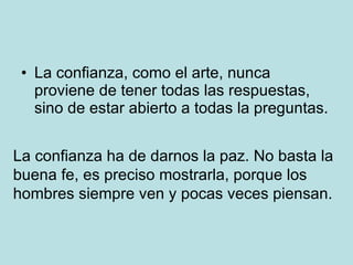 La confianza, como el arte, nunca proviene de tener todas las respuestas, sino de estar abierto a todas la preguntas. La confianza ha de darnos la paz. No basta la buena fe, es preciso mostrarla, porque los hombres siempre ven y pocas veces piensan.  