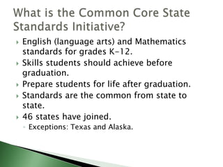 English (language arts) and Mathematics standards for grades K-12.Skills students should achieve before graduation.Prepare students for life after graduation.Standards are the common from state to state.46 states have joined.Exceptions: Texas and Alaska.What is the Common Core State Standards Initiative?