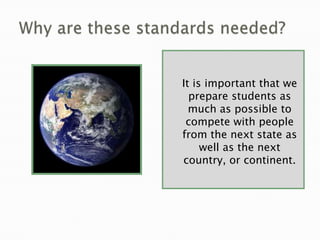 Why are these standards needed?It is important that we prepare students as much as possible to compete with people from the next state as well as the next country, or continent. 