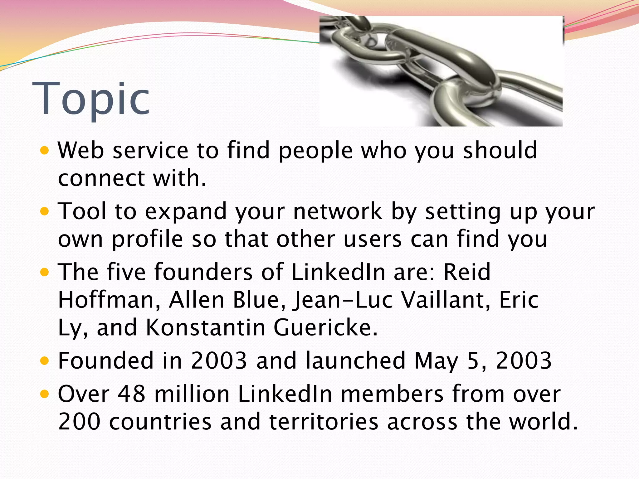 TopicWeb service to find people who you should connect with. Tool to expand your network by setting up your own profile so that other users can find youThe five founders of LinkedIn are: Reid Hoffman, Allen Blue, Jean-Luc Vaillant, Eric Ly, and Konstantin Guericke. Founded in 2003 and launched May 5, 2003Over 48 million LinkedIn members from over 200 countries and territories across the world. 