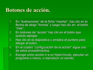 Botones de acción.
1. En “ilustraciones” de la ficha “insertar”, haz clic en la
flecha de abajo “formas” y luego haz clic en el botón
“mas”.
2. En botones de “acción” haz clic en el botón que
quieras agregar.
3. Haz clic en la diapositiva y arrastra el puntero para
dibujar el botón.
4. En el cuadro “configuración de la acción” sigue uno
de estos procedimientos.
5. Escoge como acción ir a un hipervínculo, ejecutar un
programa o marco, o reproducir un sonido.
 