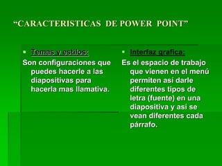 “CARACTERISTICAS DE POWER POINT”
 Temas y estilos:
Son configuraciones que
puedes hacerle a las
diapositivas para
hacerla mas llamativa.
 Interfaz grafica:
Es el espacio de trabajo
que vienen en el menú
permiten así darle
diferentes tipos de
letra (fuente) en una
diapositiva y así se
vean diferentes cada
párrafo.
 