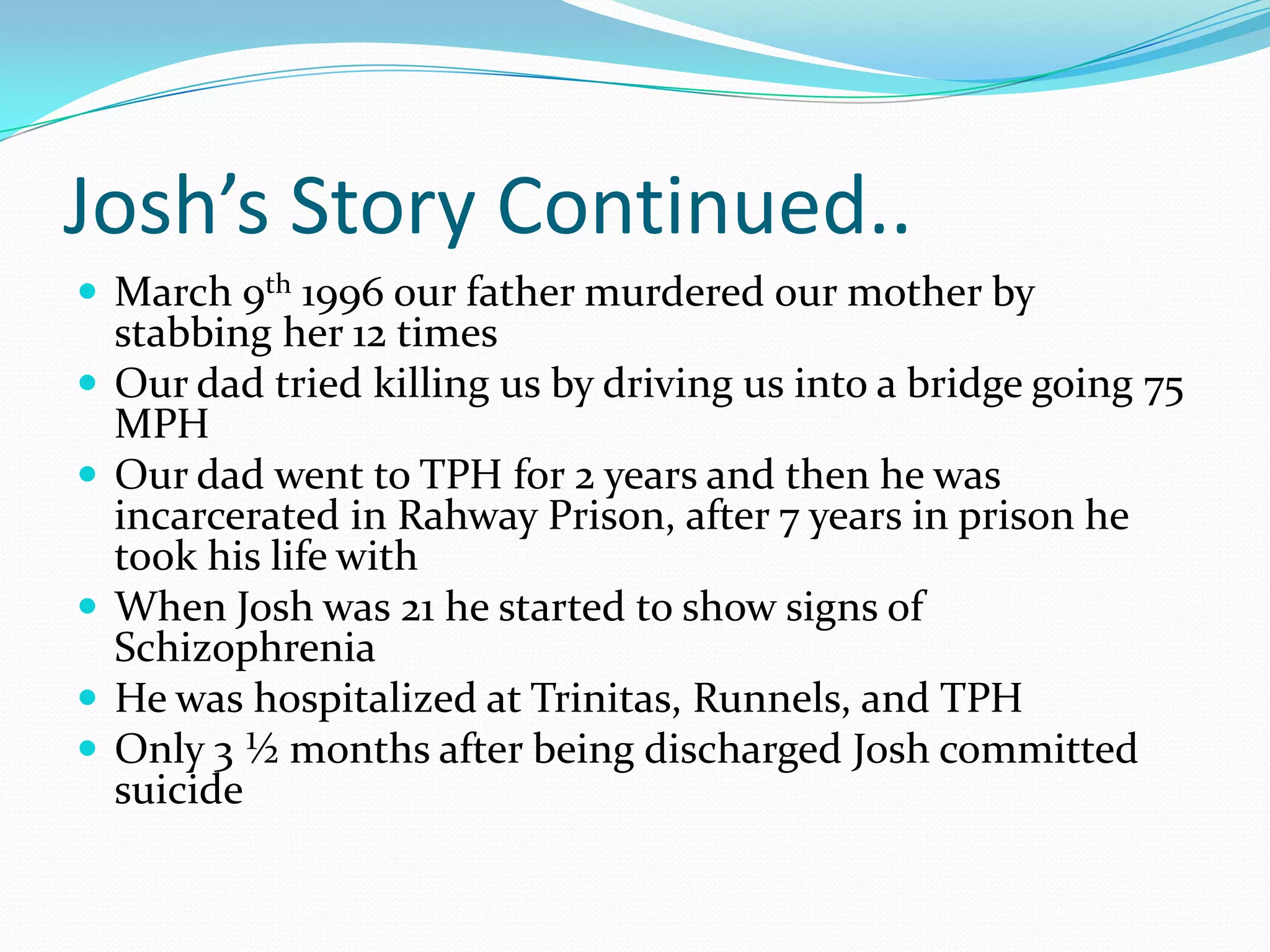 Josh’s Story Continued..March 9th 1996 our father murdered our mother by stabbing her 12 timesOur dad tried killing us by driving us into a bridge going 75 MPHOur dad went to TPH for 2 years and then he was incarcerated in Rahway Prison, after 7 years in prison he took his life withWhen Josh was 21 he started to show signs of SchizophreniaHe was hospitalized at Trinitas, Runnels, and TPHOnly 3 ½ months after being discharged Josh committed suicide