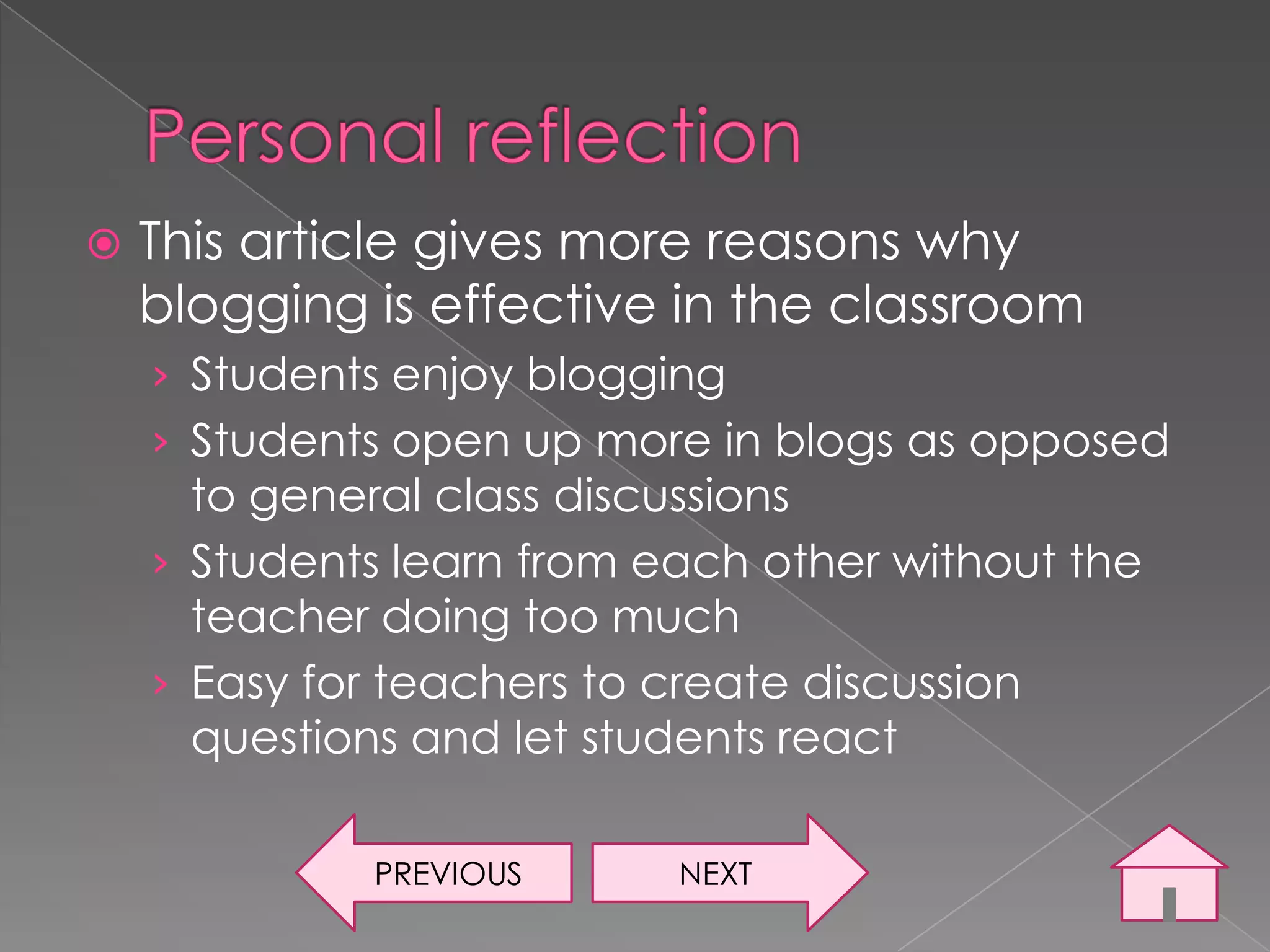    This article gives more reasons why
    blogging is effective in the classroom
    › Students enjoy blogging
    › Students open up more in blogs as opposed
      to general class discussions
    › Students learn from each other without the
      teacher doing too much
    › Easy for teachers to create discussion
      questions and let students react

             PREVIOUS      NEXT
 
