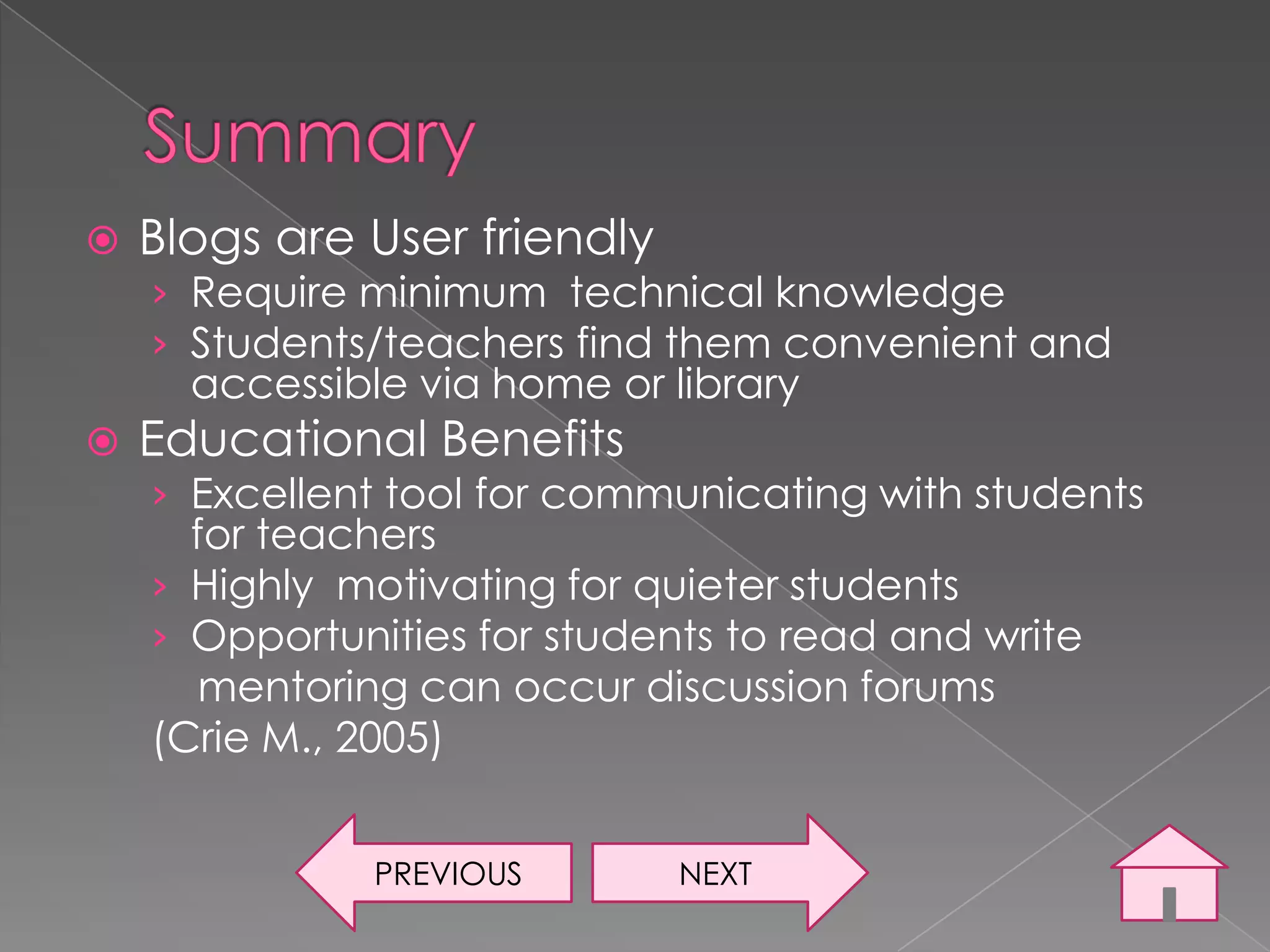    Blogs are User friendly
    › Require minimum technical knowledge
    › Students/teachers find them convenient and
      accessible via home or library
   Educational Benefits
    › Excellent tool for communicating with students
      for teachers
    › Highly motivating for quieter students
    › Opportunities for students to read and write
       mentoring can occur discussion forums
    (Crie M., 2005)


               PREVIOUS       NEXT
 
