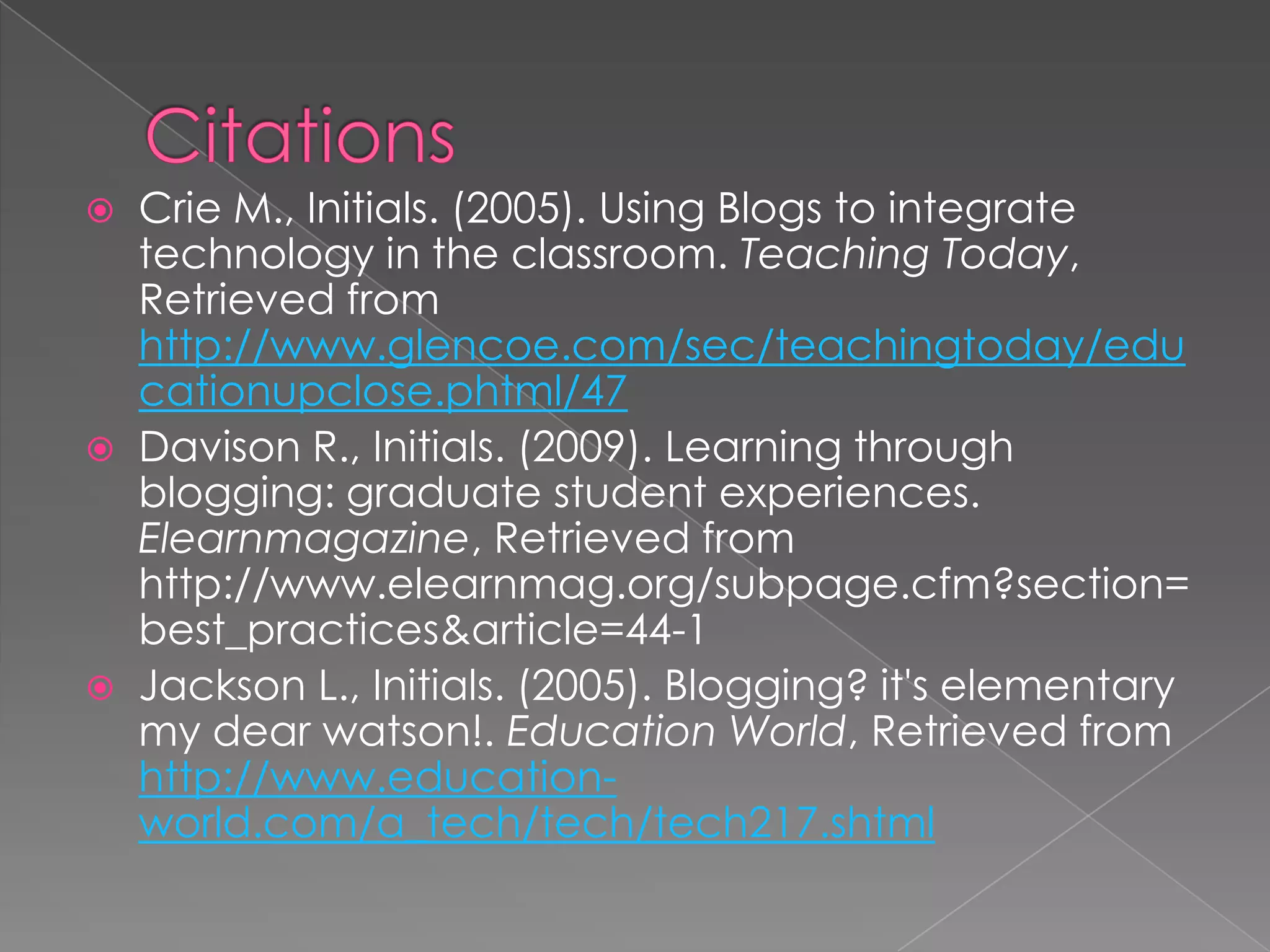    Crie M., Initials. (2005). Using Blogs to integrate
    technology in the classroom. Teaching Today,
    Retrieved from
    http://www.glencoe.com/sec/teachingtoday/edu
    cationupclose.phtml/47
   Davison R., Initials. (2009). Learning through
    blogging: graduate student experiences.
    Elearnmagazine, Retrieved from
    http://www.elearnmag.org/subpage.cfm?section=
    best_practices&article=44-1
   Jackson L., Initials. (2005). Blogging? it's elementary
    my dear watson!. Education World, Retrieved from
    http://www.education-
    world.com/a_tech/tech/tech217.shtml
 