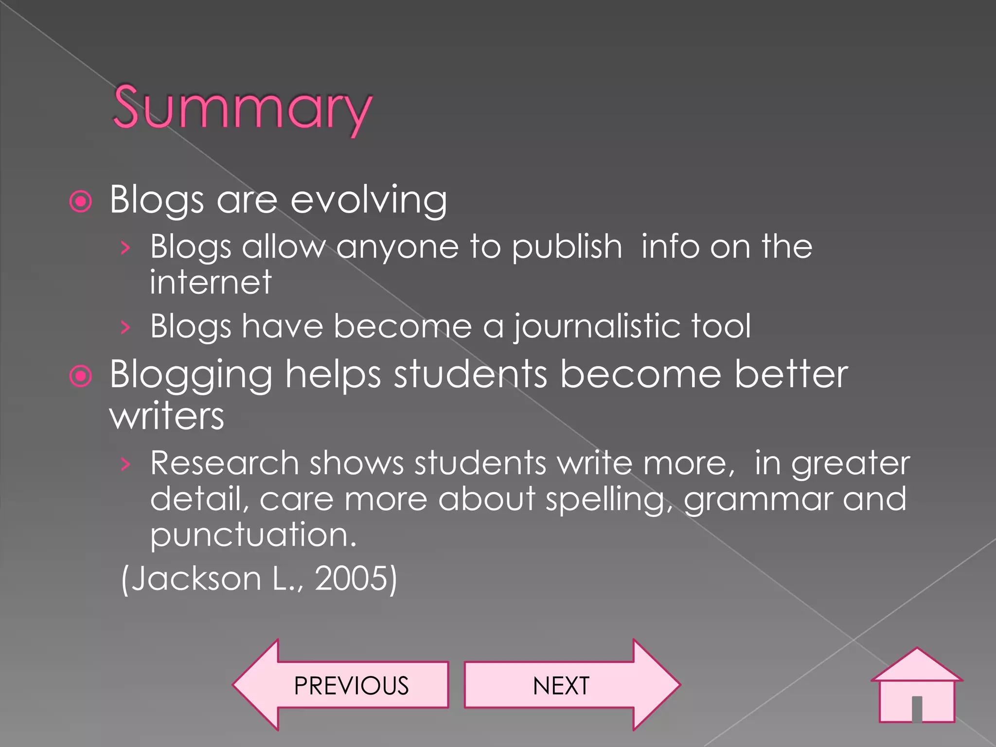    Blogs are evolving
    › Blogs allow anyone to publish info on the
      internet
    › Blogs have become a journalistic tool
   Blogging helps students become better
    writers
    › Research shows students write more, in greater
      detail, care more about spelling, grammar and
      punctuation.
    (Jackson L., 2005)


              PREVIOUS       NEXT
 