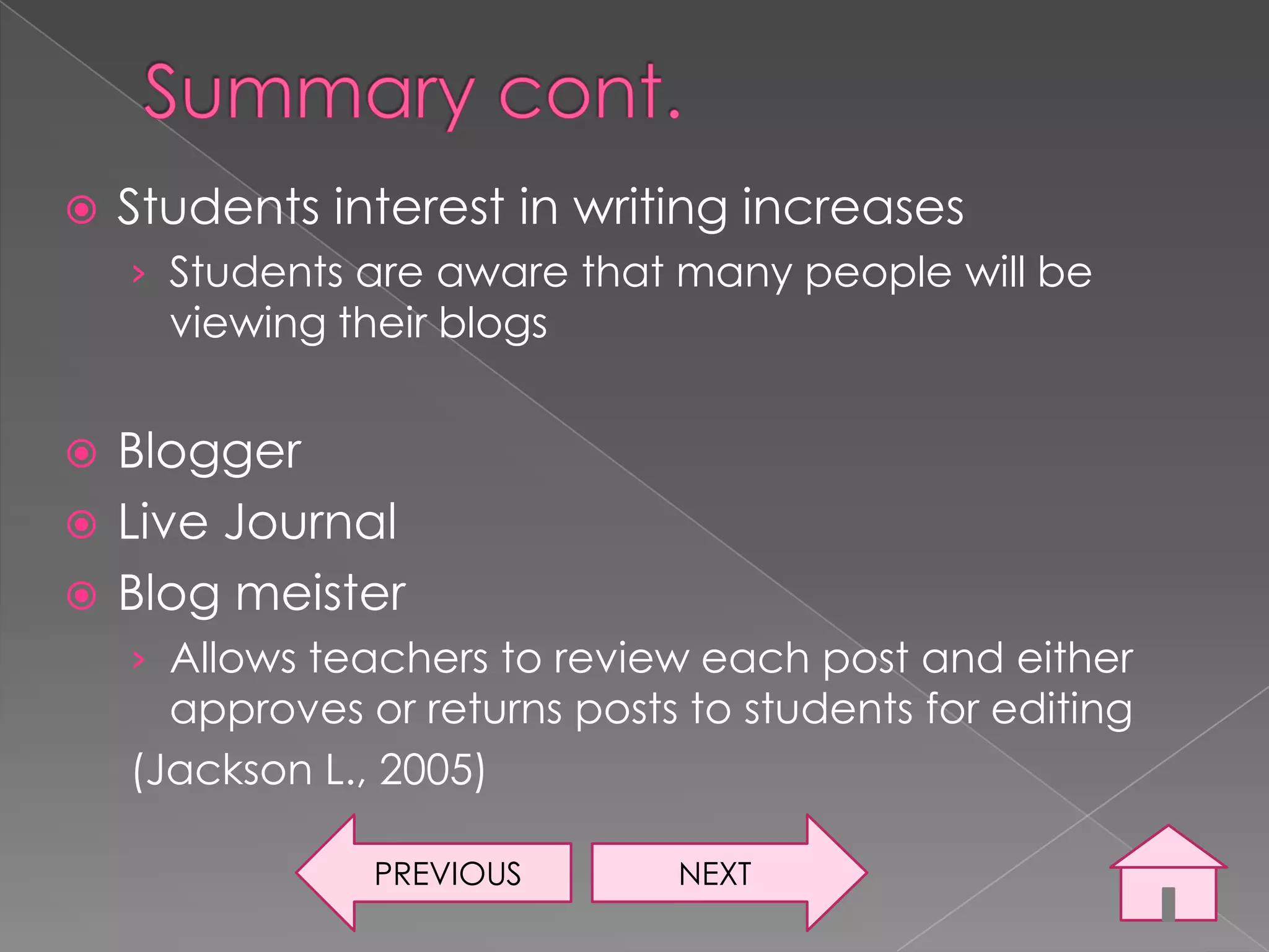    Students interest in writing increases
    › Students are aware that many people will be
      viewing their blogs


 Blogger
 Live Journal
 Blog meister
    › Allows teachers to review each post and either
      approves or returns posts to students for editing
    (Jackson L., 2005)

                PREVIOUS       NEXT
 