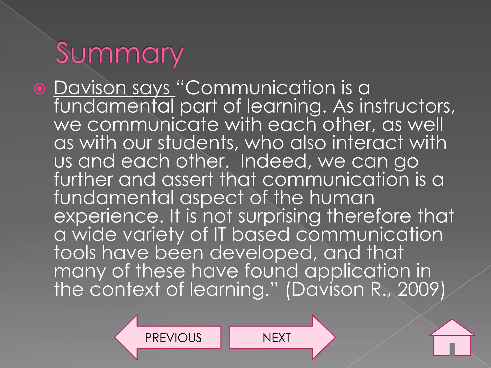    Davison says “Communication is a
    fundamental part of learning. As instructors,
    we communicate with each other, as well
    as with our students, who also interact with
    us and each other. Indeed, we can go
    further and assert that communication is a
    fundamental aspect of the human
    experience. It is not surprising therefore that
    a wide variety of IT based communication
    tools have been developed, and that
    many of these have found application in
    the context of learning.” (Davison R., 2009)

              PREVIOUS      NEXT
 