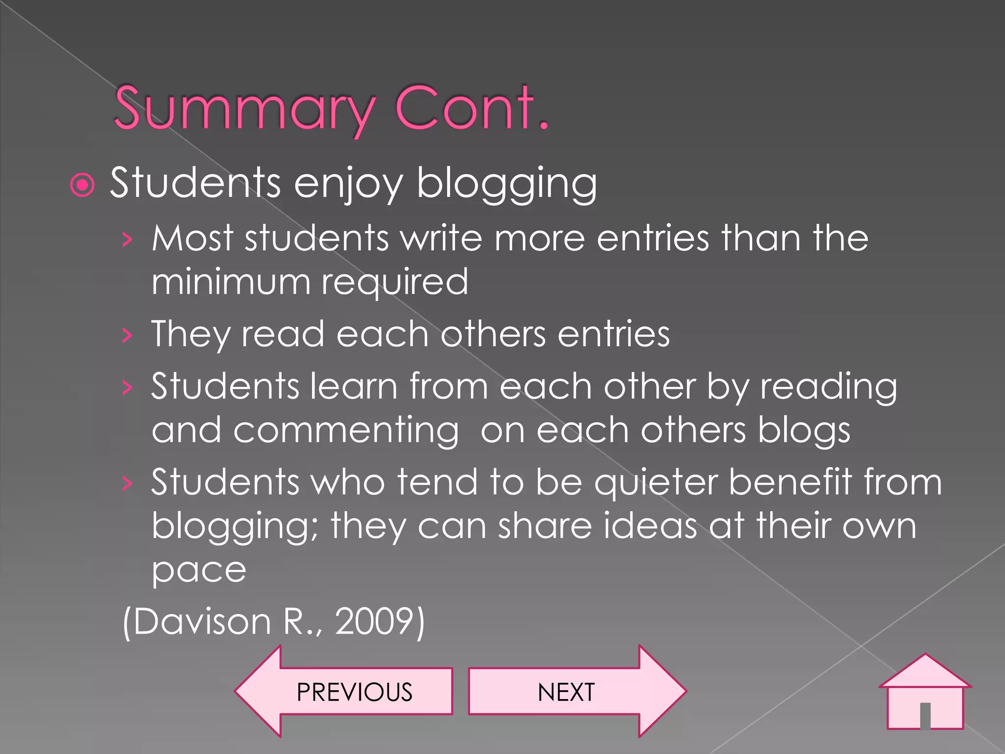   Students enjoy blogging
    › Most students write more entries than the
      minimum required
    › They read each others entries
    › Students learn from each other by reading
      and commenting on each others blogs
    › Students who tend to be quieter benefit from
      blogging; they can share ideas at their own
      pace
    (Davison R., 2009)
              PREVIOUS     NEXT
 