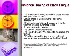 Historical Timing of Black Plague The arrival of the Mongols and the Ottomans had disrupted trade routes  Certain areas of Europe were edging into depression Climate was changing, with cooler and wetter weather creating lower crop yields Population was increasing The Church was in poor shape The Hundred Years’ War added to the plague and famine Difficulties created by war and a constricted economy were exacerbated by the Black Death Encyclopedia article; Plague. The Columbia Encyclopedia, Sixth Edition. Columbia University Press. New York. 2009 By: Michelle 