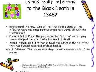 Is The Children’s Game Lyrics really referring to the Black Death in 1348? Ring around the Rosy: One of the first visible signs of the infection were red rings surrounding a rosy bump, all over the victims body Pockets full of Posy: The plague created “foul air” so carrying flowers helped them deal with the smell of death Ashes, Ashes: This is referring to all the ashes in the air, after they had burned hundreds of dead bodies We all fall down: This means that they too will eventually die of the plague  Holmes, George. The Later Middle Ages, 1272-1485. Edinburgh: Thomas Nelson and Sons, 1962.iii.Print. By: Michelle 