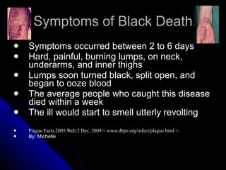 Symptoms of Black Death Symptoms occurred between 2 to 6 days  Hard, painful, burning lumps, on neck, underarms, and inner thighs Lumps soon turned black, split open, and began to ooze blood The average people who caught this disease died within a week The ill would start to smell utterly revolting Plague Facts.2005.Web.2 Dec. 2009.< www.dhpe.org/infect/plague.html >. By: Michelle 