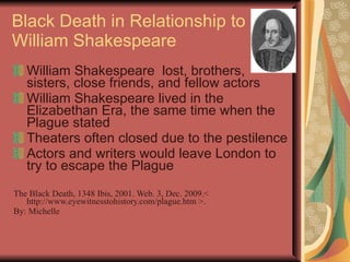 Black Death in Relationship to William Shakespeare William Shakespeare  lost, brothers, sisters, close friends, and fellow actors William Shakespeare lived in the Elizabethan Era, the same time when the Plague stated Theaters often closed due to the pestilence Actors and writers would leave London to try to escape the Plague The Black Death, 1348 Ibis, 2001. Web. 3, Dec. 2009.< http://www.eyewitnesstohistory.com/plague.htm >. By: Michelle 