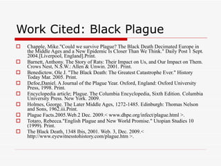 Work Cited: Black Plague Chapple, Mike."Could we survive Plague? The Black Death Decimated Europe in the Middle Ages and a New Epidemic Is Closer Than We Think." Daily Post 1 Sept. 2004.[Liverpool, England].Print. Barnett, Anthony. The Story of Rats: Their Impact on Us, and Our Impact on Them. Crows Nest, N.S.W.: Allen & Unwin. 2001. Print. Benedictow, Ole J. "The Black Death: The Greatest Catastrophe Ever." History Today Mar. 2005. Print. Defoe,Daniel. A Journal of the Plague Year. Oxford, England: Oxford University Press, 1998. Print. Encyclopedia article; Plague. The Columbia Encyclopedia, Sixth Edition. Columbia University Press. New York. 2009. Holmes, George. The Later Middle Ages, 1272-1485. Edinburgh: Thomas Nelson and Sons, 1962.iii.Print. Plague Facts.2005.Web.2 Dec. 2009.< www.dhpe.org/infect/plague.html >. Totaro, Rebecca."English Plague and New World Promise." Utopian Studies 10 (1999). Print. The Black Death, 1348 Ibis, 2001. Web. 3, Dec. 2009.< http://www.eyewitnesstohistory.com/plague.htm >. 