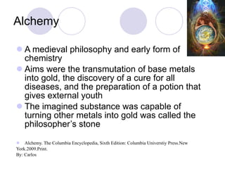Alchemy A medieval philosophy and early form of chemistry Aims were the transmutation of base metals into gold, the discovery of a cure for all diseases, and the preparation of a potion that gives external youth The imagined substance was capable of turning other metals into gold was called the philosopher’s stone  Alchemy. The Columbia Encyclopedia, Sixth Edition: Columbia Universtiy Press.New  York.2009.Print. By: Carlos 
