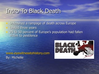 Intro To Black Death Unleashed a rampage of death across Europe Lasted three years 25 to 50 percent of Europe’s population had fallen victim to pestilence www.eyewitnesstohistory.com By: Michelle 