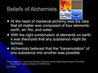 Beliefs of Alchemists At the heart of medieval alchemy was the idea that all matter was composed of four elements: earth, air, fire, and water With the right combination of elements on earth it was theorized that any substance might be formed. Alchemists believed that the “transmutation” of one substance into another was possible Osler, Margaret J. "Atoms and Alchemy; Chemsitry and the Experimental Origins of Scientific Revolution." Journal of History 42 (2007).Print. By: Carlos 