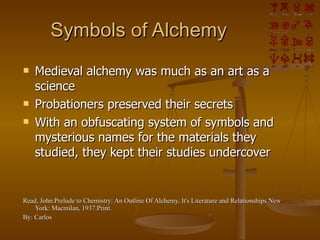 Symbols of Alchemy Medieval alchemy was much as an art as a science Probationers preserved their secrets With an obfuscating system of symbols and mysterious names for the materials they studied, they kept their studies undercover Read, John.Prelude to Chemistry: An Outline Of Alchemy, It's Literature and Relationships.New York: Macmilan, 1937.Print. By: Carlos 