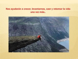 Nos ayudarán a crecer, levantarnos, caer y retomar la vida una vez más..