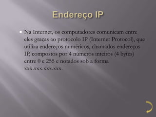    Na Internet, os computadores comunicam entre
    eles graças ao protocolo IP (Internet Protocol), que
    utiliza endereços numéricos, chamados endereços
    IP, compostos por 4 números inteiros (4 bytes)
    entre 0 e 255 e notados sob a forma
    xxx.xxx.xxx.xxx.
 
