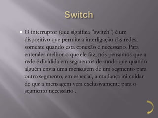    O interruptor (que significa "switch") é um
    dispositivo que permite a interligação das redes,
    somente quando esta conexão é necessário. Para
    entender melhor o que ele faz, nós pensamos que a
    rede é dividida em segmentos de modo que quando
    alguém envia uma mensagem de um segmento para
    outro segmento, em especial, a mudança irá cuidar
    de que a mensagem vem exclusivamente para o
    segmento necessário .
 
