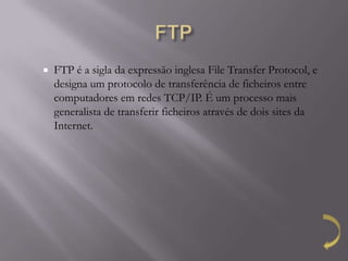    FTP é a sigla da expressão inglesa File Transfer Protocol, e
    designa um protocolo de transferência de ficheiros entre
    computadores em redes TCP/IP. É um processo mais
    generalista de transferir ficheiros através de dois sites da
    Internet.
 