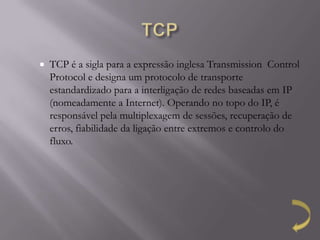    TCP é a sigla para a expressão inglesa Transmission Control
    Protocol e designa um protocolo de transporte
    estandardizado para a interligação de redes baseadas em IP
    (nomeadamente a Internet). Operando no topo do IP, é
    responsável pela multiplexagem de sessões, recuperação de
    erros, fiabilidade da ligação entre extremos e controlo do
    fluxo.
 