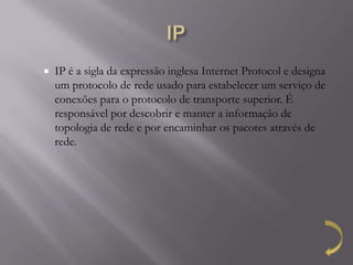    IP é a sigla da expressão inglesa Internet Protocol e designa
    um protocolo de rede usado para estabelecer um serviço de
    conexões para o protocolo de transporte superior. É
    responsável por descobrir e manter a informação de
    topologia de rede e por encaminhar os pacotes através de
    rede.
 