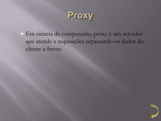    Em ciência da computação, proxy é um servidor
    que atende a requisições repassando os dados do
    cliente a frente.
 