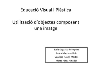 Educació Visual i Plàstica Utilització d’objectes composant una imatge Judit Degracia Peregrina Laura Martínez Ruiz Vanessa Novell Martos Marta Pérez Amador 