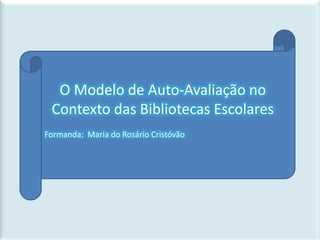 O Modelo de Auto-Avaliação no Contexto das Bibliotecas Escolares Formanda:  Maria do Rosário Cristóvão 