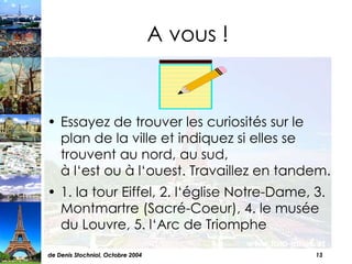 A vous ! Essayez de trouver les curiosités sur le plan de la ville et indiquez si elles se trouvent au nord, au sud,  à l‘est ou à l‘ouest. Travaillez en tandem.  1. la tour Eiffel, 2. l‘église Notre-Dame, 3. Montmartre (Sacré-Coeur), 4. le musée du Louvre, 5. l‘Arc de Triomphe 
