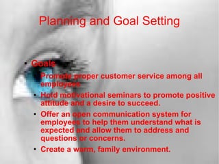 Planning and Goal Setting Goals Promote proper customer service among all employees Hold motivational seminars to promote positive attitude and a desire to succeed.  Offer an open communication system for employees to help them understand what is expected and allow them to address and questions or concerns. Create a warm, family environment. 