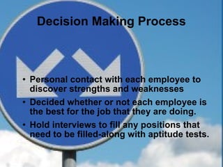 Decision Making Process Personal contact with each employee to discover strengths and weaknesses Decided whether or not each employee is the best for the job that they are doing. Hold interviews to fill any positions that need to be filled-along with aptitude tests. 