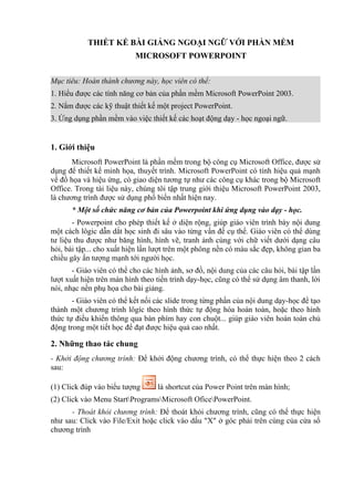 THIẾT KẾ BÀI GIẢNG NGOẠI NGỮ VỚI PHẦN MỀM
                           MICROSOFT POWERPOINT


Mục tiêu: Hoàn thành chương này, học viên có thể:
1. Hiểu được các tính năng cơ bản của phần mềm Microsoft PowerPoint 2003.
2. Nắm được các kỹ thuật thiết kế một project PowerPoint.
3. Ứng dụng phần mềm vào việc thiết kế các hoạt động dạy - học ngoại ngữ.


1. Giới thiệu
       Microsoft PowerPoint là phần mềm trong bộ công cụ Microsoft Office, được sử
dụng để thiết kế minh họa, thuyết trình. Microsoft PowerPoint có tính hiệu quả mạnh
về đồ họa và hiệu ứng, có giao diện tương tự như các công cụ khác trong bộ Microsoft
Office. Trong tài liệu này, chúng tôi tập trung giới thiệu Microsoft PowerPoint 2003,
là chương trình được sử dụng phổ biến nhất hiện nay.
      * Một số chức năng cơ bản của Powerpoint khi ứng dụng vào dạy - học.
       - Powerpoint cho phép thiết kế ở diện rộng, giúp giáo viên trình bày nội dung
một cách lôgic dẫn dắt học sinh đi sâu vào từng vấn đề cụ thể. Giáo viên có thể dùng
tư liệu thu được như băng hình, hình vẽ, tranh ảnh cùng với chữ viết dưới dạng câu
hỏi, bài tập... cho xuất hiện lần lượt trên một phông nền có màu sắc đẹp, không gian ba
chiều gây ấn tượng mạnh tới người học.
       - Giáo viên có thể cho các hình ảnh, sơ đồ, nội dung của các câu hỏi, bài tập lần
lượt xuất hiện trên màn hình theo tiến trình dạy-học, cũng có thể sử dụng âm thanh, lời
nói, nhạc nền phụ họa cho bài giảng.
       - Giáo viên có thể kết nối các slide trong từng phần của nội dung dạy-học để tạo
thành một chương trình lôgíc theo hình thức tự động hóa hoàn toàn, hoặc theo hình
thức tự điều khiển thông qua bàn phím hay con chuột... giúp giáo viên hoàn toàn chủ
động trong một tiết học để đạt được hiệu quả cao nhất.

2. Những thao tác chung
- Khởi động chương trình: Để khởi động chương trình, có thể thực hiện theo 2 cách
sau:

(1) Click đúp vào biểu tượng      là shortcut của Power Point trên màn hình;
(2) Click vào Menu StartProgramsMicrosoft OficePowerPoint.
      - Thoát khỏi chương trình: Để thoát khỏi chương trình, cũng có thể thực hiện
như sau: Click vào File/Exit hoặc click vào dấu "X" ở góc phải trên cùng của cửa sổ
chương trình
 