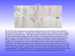 1-12 On the first few storyboards, the audience should be able to see the link to the video as it reflects the story within it.  It begins with a female staring at her computer screen reading the email her ex has sent her.  The third image is to show the look on her face after reading the email, showing how disappointed she is in what he is saying and that she believes he’s a waste of space.  This then moves on to her ‘moving on’ by looking through her wardrobe and trying on different outfits in order to go out and forget the person, as she is doing this though, there is someone at the door who happens to be the guy and she tells him she isn’t interested.  This then progresses into the chorus by this time and there should b a clip of her singing (miming) to the music in the street, and then still outside, looking at a picture of the ex.  This is before she tears it up and throws it in the air to sort of finalise the break up for the audiences sakes.  At this time there will be close ups of the picture and then a long shot of the pieces torn and thrown before moving on to miming whilst slowly walking round the tree. 