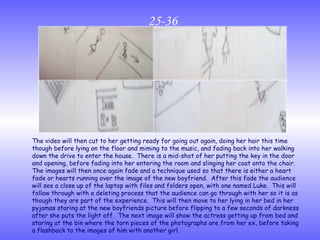 25-36 The video will then cut to her getting ready for going out again, doing her hair this time though before lying on the floor and miming to the music, and fading back into her walking down the drive to enter the house.  There is a mid-shot of her putting the key in the door and opening, before fading into her entering the room and slinging her coat onto the chair.  The images will then once again fade and a technique used so that there is either a heart fade or hearts running over the image of the new boyfriend.  After this fade the audience will see a close up of the laptop with files and folders open, with one named Luke.  This will follow through with a deleting process that the audience can go through with her so it is as though they are part of the experience.  This will then move to her lying in her bed in her pyjamas staring at the new boyfriends picture before flipping to a few seconds of darkness after she puts the light off.  The next image will show the actress getting up from bed and staring at the bin where the torn pieces of the photographs are from her ex, before taking a flashback to the images of him with another girl. 