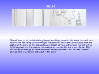 49-54 This will then cut to the friends laughing and watching a romantic film where there will be a flashback of her crying before cutting to the last scene where she’s walking away from the past down the drive. On this clip, certain words such as ‘time’ and ‘get over yourself’ will be lightly engraved into the image so the message gets across that she is over the ex.  This will then follow through with slow motion and walking down the steps, past the tree and down so more steps before fading out to the music. 