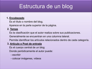 Estructura de un blog
1. Encabezado
   Es el título o nombre del blog.
   Aparece en la parte superior de la página.
2. Temas
   Es la clasificación que el autor realiza sobre sus publicaciones.
   Generalmente se encuentran en una columna lateral.
   Permite identificar los artículos relacionados dentro de cada categoría.
3. Artículo o Post de entrada
   Es el cuerpo central de un blog
   Donde periódicamente el autor puede:
    - escribir
    - colocar imágenes, videos
 