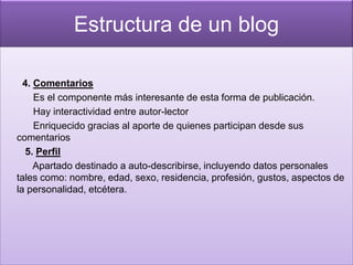Estructura de un blog

  4. Comentarios
     Es el componente más interesante de esta forma de publicación.
     Hay interactividad entre autor-lector
     Enriquecido gracias al aporte de quienes participan desde sus
comentarios
  5. Perfil
     Apartado destinado a auto-describirse, incluyendo datos personales
tales como: nombre, edad, sexo, residencia, profesión, gustos, aspectos de
la personalidad, etcétera.
 
