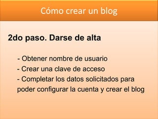 Cómo crear un blog

2do paso. Darse de alta

  - Obtener nombre de usuario
  - Crear una clave de acceso
  - Completar los datos solicitados para
  poder configurar la cuenta y crear el blog
 