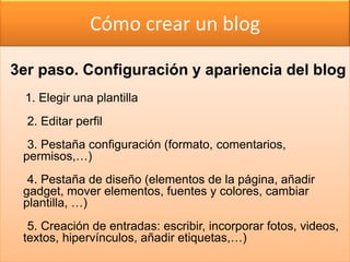 Cómo crear un blog

3er paso. Configuración y apariencia del blog
  1. Elegir una plantilla
  2. Editar perfil
  3. Pestaña configuración (formato, comentarios,
 permisos,…)
  4. Pestaña de diseño (elementos de la página, añadir
 gadget, mover elementos, fuentes y colores, cambiar
 plantilla, …)
  5. Creación de entradas: escribir, incorporar fotos, videos,
 textos, hipervínculos, añadir etiquetas,…)
 