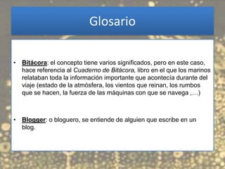 Glosario

• Bitácora: el concepto tiene varios significados, pero en este caso,
  hace referencia al Cuaderno de Bitácora, libro en el que los marinos
  relataban toda la información importante que acontecía durante del
  viaje (estado de la atmósfera, los vientos que reinan, los rumbos
  que se hacen, la fuerza de las máquinas con que se navega ,…)



• Blogger: o bloguero, se entiende de alguien que escribe en un
  blog.
 