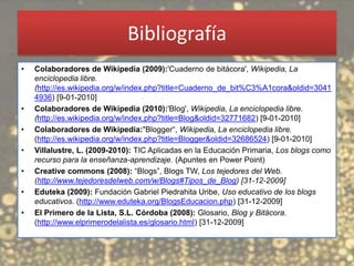 Bibliografía
•   Colaboradores de Wikipedia (2009):'Cuaderno de bitácora', Wikipedia, La
    enciclopedia libre.
    (http://es.wikipedia.org/w/index.php?title=Cuaderno_de_bit%C3%A1cora&oldid=3041
    4936) [9-01-2010]
•   Colaboradores de Wikipedia (2010):'Blog', Wikipedia, La enciclopedia libre.
    (http://es.wikipedia.org/w/index.php?title=Blog&oldid=32771682) [9-01-2010]
•   Colaboradores de Wikipedia:"Blogger“, Wikipedia, La enciclopedia libre.
    (http://es.wikipedia.org/w/index.php?title=Blogger&oldid=32686524) [9-01-2010]
•   Villalustre, L. (2009-2010): TIC Aplicadas en la Educación Primaria, Los blogs como
    recurso para la enseñanza-aprendizaje. (Apuntes en Power Point)
•   Creative commons (2008): “Blogs”, Blogs TW, Los tejedores del Web.
    (http://www.tejedoresdelweb.com/w/Blogs#Tipos_de_Blog) [31-12-2009]
•   Eduteka (2009): Fundación Gabriel Piedrahita Uribe, Uso educativo de los blogs
    educativos. (http://www.eduteka.org/BlogsEducacion.php) [31-12-2009]
•   El Primero de la Lista, S.L. Córdoba (2008): Glosario, Blog y Bitácora.
    (http://www.elprimerodelalista.es/glosario.html) [31-12-2009]
 