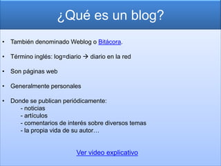 ¿Qué es un blog?
• También denominado Weblog o Bitácora.

• Término inglés: log=diario  diario en la red

• Son páginas web

• Generalmente personales

• Donde se publican periódicamente:
     - noticias
     - artículos
     - comentarios de interés sobre diversos temas
     - la propia vida de su autor…


                           Ver video explicativo
 