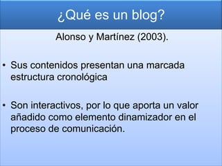 ¿Qué es un blog?
            Alonso y Martínez (2003).

• Sus contenidos presentan una marcada
  estructura cronológica

• Son interactivos, por lo que aporta un valor
  añadido como elemento dinamizador en el
  proceso de comunicación.
 